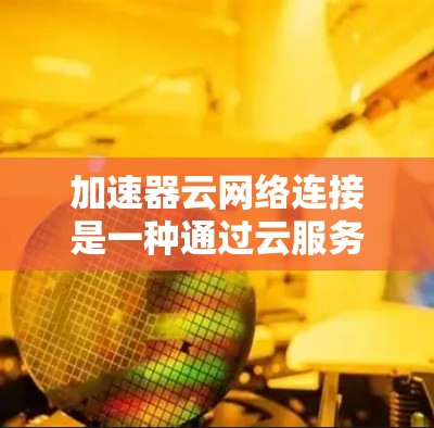 加速器云网络连接是一种通过云服务利用加速器来实现网络连接的解决方案。以下是该概念的详细解释