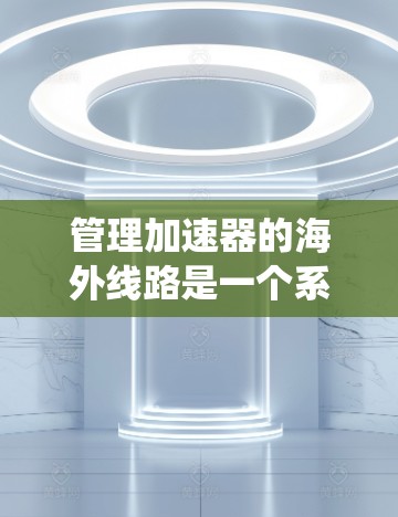 管理加速器的海外线路是一个系统性的过程，涉及多个步骤和复杂性。以下是逐步的指南，帮助您系统地理解和管理加速器的海外线路