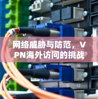 网络威胁与防范，VPN海外访问的挑战与应对策略