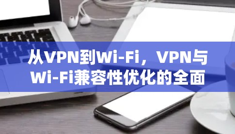 从VPN到Wi-Fi，VPN与Wi-Fi兼容性优化的全面解决方案