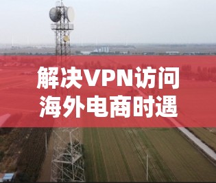 解决VPN访问海外电商时遇到的问题，可以从以下几个方面进行调整和优化