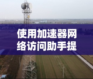 使用加速器网络访问助手提升网络速度和下载效率，以下是分步指南