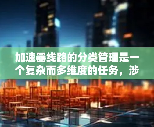 加速器线路的分类管理是一个复杂而多维度的任务，涉及多个关键因素和技术挑战。以下是对加速器线路分类管理的系统总结