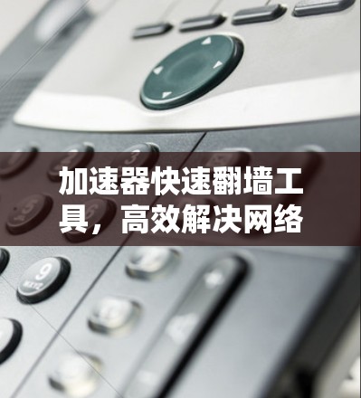 加速器快速翻墙工具，高效解决网络访问限制问题