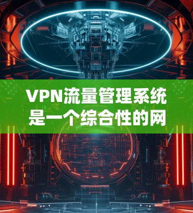 VPN流量管理系统是一个综合性的网络管理工具，旨在监控、控制和优化VPN流量，确保网络安全和稳定运行。以下是该系统的详细功能和总结