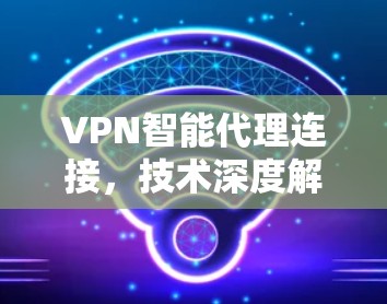 VPN智能代理连接，技术深度解析与应用场景