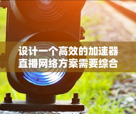 设计一个高效的加速器直播网络方案需要综合考虑多个方面，以下是一个有条理的解决方案