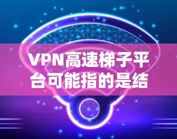 VPN高速梯子平台可能指的是结合VPN（虚拟专用网络）技术和梯子平台（即内容分发网络或CDN）来实现高速网络访问的解决方案。这种结合可以有效提升网络速度、减少延迟，并提供更稳定的连接