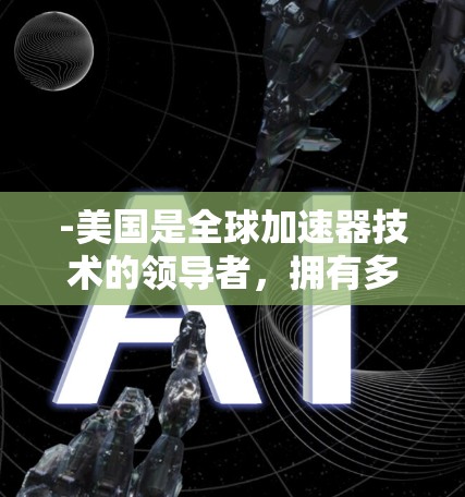 -美国是全球加速器技术的领导者，拥有多个世界级的粒子加速器