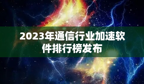 2023年通信行业加速软件排行榜发布