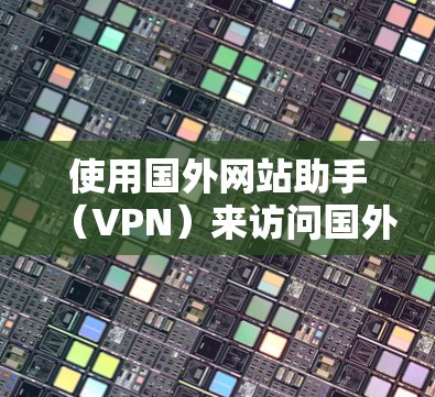 使用国外网站助手（VPN）来访问国外网站，可以遵循以下步骤和注意事项