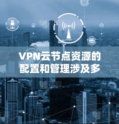 VPN云节点资源的配置和管理涉及多个步骤，以下是一些关键点和建议