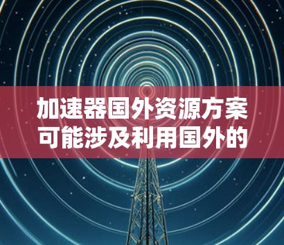 加速器国外资源方案可能涉及利用国外的云计算平台、超级计算中心或其他加速资源来支持你的研究或项目。以下是一些可能的方案和建议