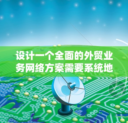 设计一个全面的外贸业务网络方案需要系统地考虑多个关键因素，以确保每个环节都得到有效管理。以下是一个结构化的方案概述