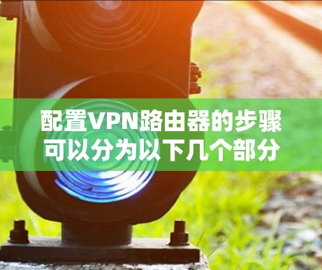 配置VPN路由器的步骤可以分为以下几个部分，每一步都需要仔细处理，以确保VPN服务器能够正常运行并为客户端提供服务