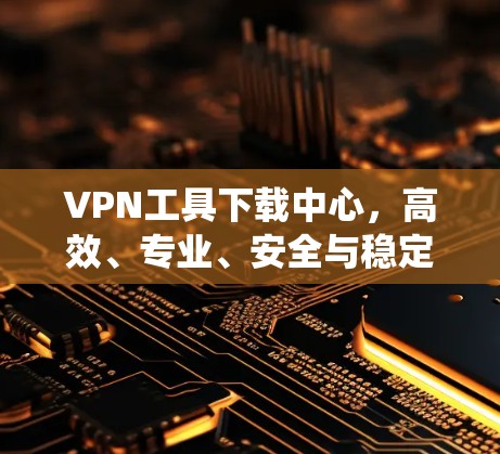 VPN工具下载中心，高效、专业、安全与稳定统一源泉