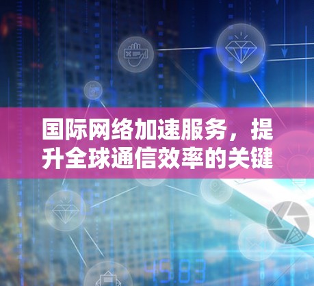 国际网络加速服务，提升全球通信效率的关键技术