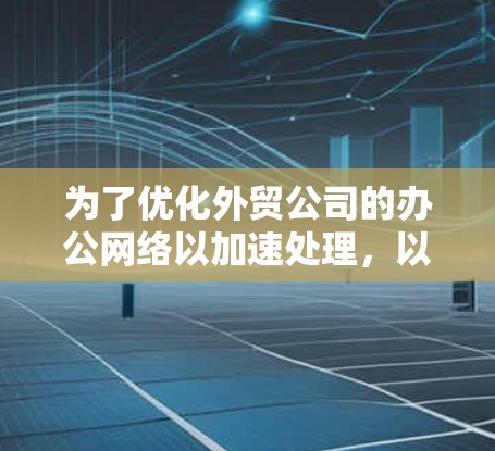 为了优化外贸公司的办公网络以加速处理，以下是一个有条理的解决方案，涵盖了多个关键方面