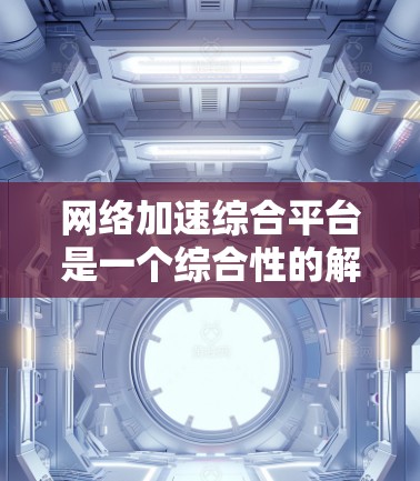 网络加速综合平台是一个综合性的解决方案，旨在通过多种技术手段提升网络性能，适用于对网络性能要求较高的场景。以下是对该平台的详细分析和总结