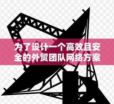 为了设计一个高效且安全的外贸团队网络方案，以下是一个详细的规划，涵盖各个关键领域