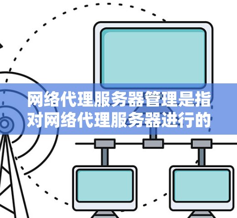 网络代理服务器管理是指对网络代理服务器进行的操作和维护，目的是确保网络流量能够顺利通过代理服务器，并且代理服务器能够高效、安全地运行。以下是一些关键的管理步骤和注意事项