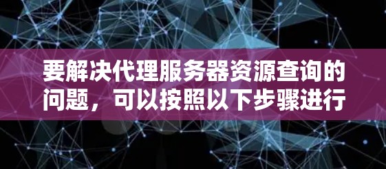要解决代理服务器资源查询的问题，可以按照以下步骤进行