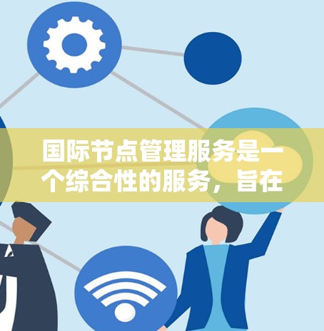 国际节点管理服务是一个综合性的服务，旨在帮助企业在全球范围内高效管理数据中心和云节点。以下是对这一服务的详细分析和总结