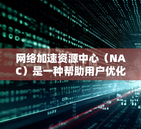 网络加速资源中心（NAC）是一种帮助用户优化网络性能的资源库，通常提供丰富的工具、技术指导和最佳实践来提升网络加速能力。以下是关于网络加速资源中心的一些关键点