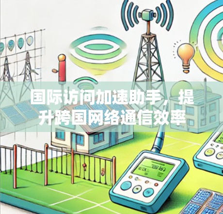国际访问加速助手，提升跨国网络通信效率