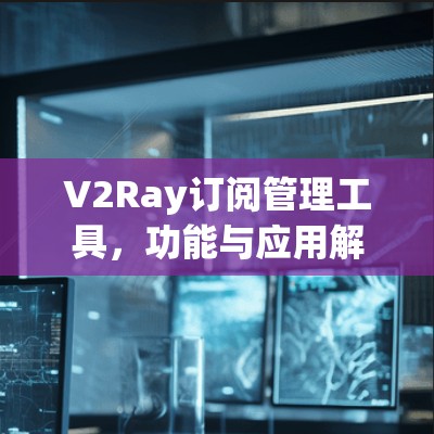 V2Ray订阅管理工具，功能与应用解析