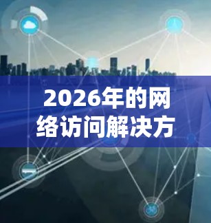 2026年的网络访问解决方案需要综合考虑技术、安全性、可扩展性和成本效益等多个方面。以下是一些可能的解决方案和建议