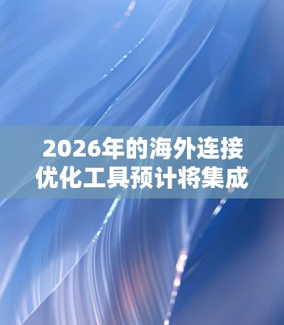 2026年的海外连接优化工具预计将集成多种先进技术，提供智能化、高效率和安全的解决方案，帮助企业在全球化中占据优势。以下是对这些工具的详细分析