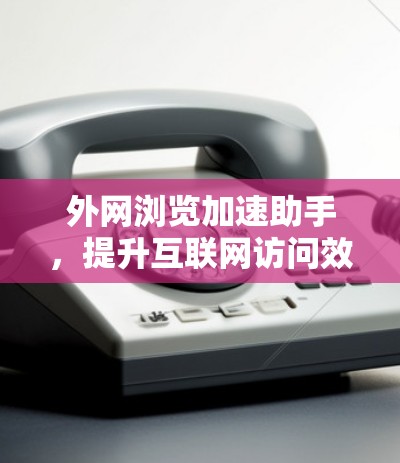 外网浏览加速助手，提升互联网访问效率的解决方案