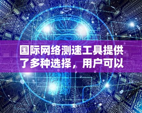 国际网络测速工具提供了多种选择，用户可以根据需求和情况选择合适的工具。以下是对国际网络测速工具的分类和总结
