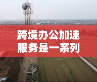 跨境办公加速服务是一系列专业支持，帮助企业在跨国市场快速开展业务，提高运营效率。以下是对此服务的详细分步解释