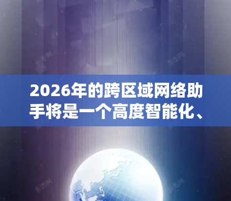 2026年的跨区域网络助手将是一个高度智能化、集成化的网络服务系统，能够在全球范围内提供高效、可靠的网络连接和数据传输解决方案。随着技术的不断进步，跨区域网络助手将具备以下特点