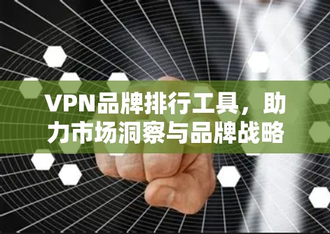 VPN品牌排行工具，助力市场洞察与品牌战略