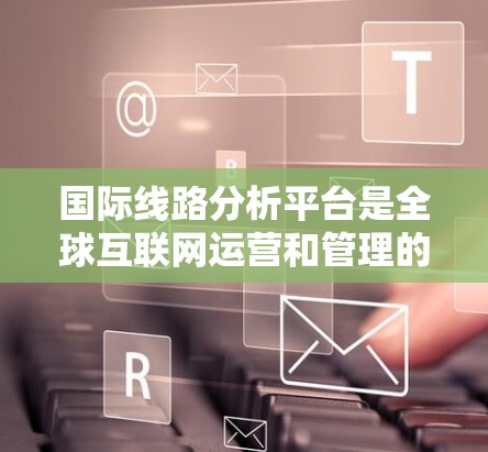 国际线路分析平台是全球互联网运营和管理的重要工具，负责监控和分析国际骨干线路的性能、可靠性和安全性。以下是对国际线路分析平台的详细分析和总结