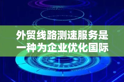外贸线路测速服务是一种为企业优化国际运输路线和选择提供支持的专业服务。以下是对该服务的详细分析和总结