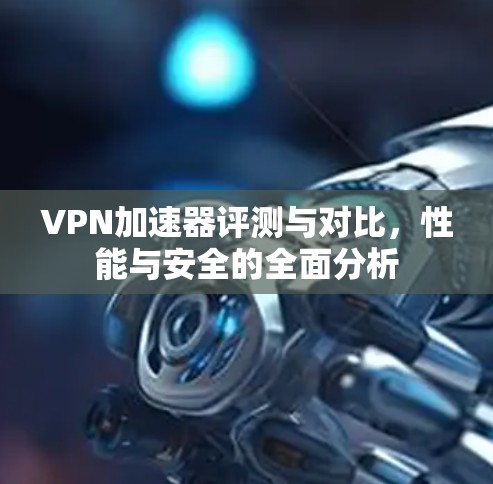 VPN加速器评测与对比，性能与安全的全面分析