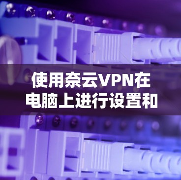 使用奈云VPN在电脑上进行设置和连接的步骤如下