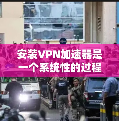 安装VPN加速器是一个系统性的过程，以下是详细的步骤指南，帮助您顺利完成安装和配置