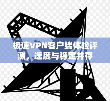 极速VPN客户端体验评测，速度与稳定并存