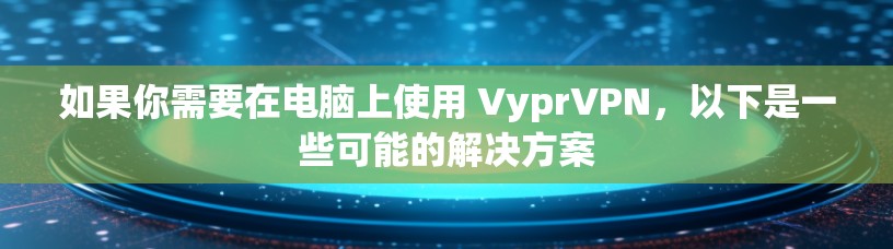 如果你需要在电脑上使用 VyprVPN，以下是一些可能的解决方案