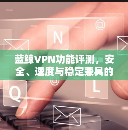 蓝鲸VPN功能评测，安全、速度与稳定兼具的最佳选择
