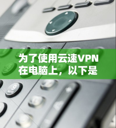 为了使用云速VPN在电脑上，以下是详细的步骤指南