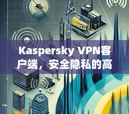 Kaspersky VPN客户端，安全隐私的高效解决方案