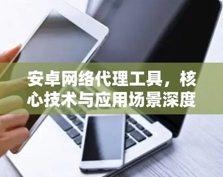 安卓网络代理工具,核心技术与应用场景深度解析