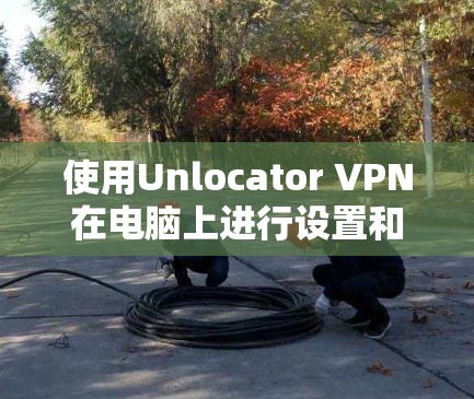 使用Unlocator VPN在电脑上进行设置和连接,可以按照以下步骤进行