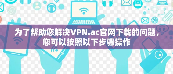为了帮助您解决VPN.ac官网下载的问题,您可以按照以下步骤操作